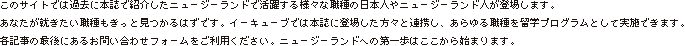 このサイトでは過去に本誌で紹介したニュージーランドで活躍する様々な職種の日本人やニュージーランド人が登場します。あなたが就きたい職種もきっと見つかるはずです。イーキューブでは本誌に登場した方々と連携し、あらゆる職種を留学プログラムとして実施できます。各記事の最後にあるお問い合わせフォームをご利用ください。ニュージーランドへの第一歩はここから始まります